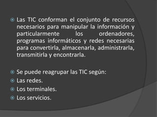 Las TIC conforman el conjunto de recursos necesarios para manipular la información y particularmente los ordenadores, programas informáticos y redes necesarias para convertirla, almacenarla, administrarla, transmitirla y encontrarla.Se puede reagrupar las TIC según:Las redes.			Los terminales.Los servicios.
