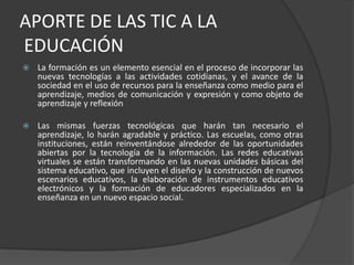 APORTE DE LAS TIC A LA EDUCACIÓNLa formación es un elemento esencial en el proceso de incorporar las nuevas tecnologías a las actividades cotidianas, y el avance de la sociedad en el uso de recursos para la enseñanza como medio para el aprendizaje, medios de comunicación y expresión y como objeto de aprendizaje y reflexión  Las mismas fuerzas tecnológicas que harán tan necesario el aprendizaje, lo harán agradable y práctico. Las escuelas, como otras instituciones, están reinventándose alrededor de las oportunidades abiertas por la tecnología de la información. Las redes educativas virtuales se están transformando en las nuevas unidades básicas del sistema educativo, que incluyen el diseño y la construcción de nuevos escenarios educativos, la elaboración de instrumentos educativos electrónicos y la formación de educadores especializados en la enseñanza en un nuevo espacio social.