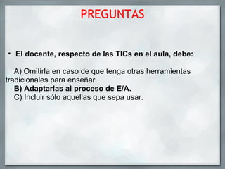 PREGUNTAS El docente, respecto de las TICs en el aula, debe:      A) Omitirla en caso de que tenga otras herramientas     tradicionales para enseñar.      B) Adaptarlas al proceso de E/A.      C) Incluir sólo aquellas que sepa usar.  