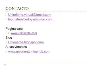 CONTACTO
   Unioriente.virtual@gmail.com
   leomateusbedoya@gmail.com

Pagina web
       www.unioriente.com
Blog
 Unioriente.blogspot.com
Aulas virtuales
 www.unioriente.ninehub.com
 