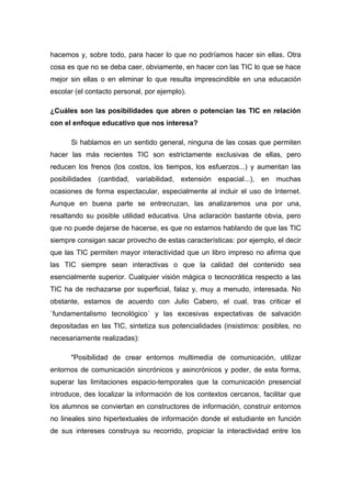 hacemos y, sobre todo, para hacer lo que no podríamos hacer sin ellas. Otra
cosa es que no se deba caer, obviamente, en hacer con las TIC lo que se hace
mejor sin ellas o en eliminar lo que resulta imprescindible en una educación
escolar (el contacto personal, por ejemplo).

¿Cuáles son las posibilidades que abren o potencian las TIC en relación
con el enfoque educativo que nos interesa?

      Si hablamos en un sentido general, ninguna de las cosas que permiten
hacer las más recientes TIC son estrictamente exclusivas de ellas, pero
reducen los frenos (los costos, los tiempos, los esfuerzos...) y aumentan las
posibilidades (cantidad, variabilidad, extensión espacial...), en muchas
ocasiones de forma espectacular, especialmente al incluir el uso de Internet.
Aunque en buena parte se entrecruzan, las analizaremos una por una,
resaltando su posible utilidad educativa. Una aclaración bastante obvia, pero
que no puede dejarse de hacerse, es que no estamos hablando de que las TIC
siempre consigan sacar provecho de estas características: por ejemplo, el decir
que las TIC permiten mayor interactividad que un libro impreso no afirma que
las TIC siempre sean interactivas o que la calidad del contenido sea
esencialmente superior. Cualquier visión mágica o tecnocrática respecto a las
TIC ha de rechazarse por superficial, falaz y, muy a menudo, interesada. No
obstante, estamos de acuerdo con Julio Cabero, el cual, tras criticar el
`fundamentalismo tecnológico´ y las excesivas expectativas de salvación
depositadas en las TIC, sintetiza sus potencialidades (insistimos: posibles, no
necesariamente realizadas):

      "Posibilidad de crear entornos multimedia de comunicación, utilizar
entornos de comunicación sincrónicos y asincrónicos y poder, de esta forma,
superar las limitaciones espacio-temporales que la comunicación presencial
introduce, des localizar la información de los contextos cercanos, facilitar que
los alumnos se conviertan en constructores de información, construir entornos
no lineales sino hipertextuales de información donde el estudiante en función
de sus intereses construya su recorrido, propiciar la interactividad entre los
 