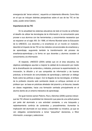 emergencia del `tercer entorno´, requeriría un tratamiento diferente. Como libro
en el que se incluyen distintas perspectivas sobre el uso de las TIC en las
aulas, puede verse Cabero.

Importancia de las TIC

      En la actualidad los sistemas educativos de todo el mundo se enfrentan
al desafío de utilizar las tecnologías de la información y la comunicación para
proveer a sus alumnos con las herramientas y conocimientos necesarios que
se requieren en el siglo XXI. En 1998, el Informe Mundial sobre la Educación
de la UNESCO, Los docentes y la enseñanza en un mundo en mutación,
describió el impacto de las TIC en los métodos convencionales de enseñanza y
de aprendizaje, augurando también la transformación del proceso de
enseñanza-aprendizaje y la forma en que docentes y alumnos acceden al
conocimiento y la información.

      Al respecto, UNESCO (2004) señala que en el área educativa, los
objetivos estratégicos apuntan a mejorar la calidad de la educación por medio
de la diversificación de contenidos y métodos, promover la experimentación, la
innovación, la difusión y el uso compartido de información y de buenas
prácticas, la formación de comunidades de aprendizaje y estimular un diálogo
fluido sobre las políticas a seguir. Con la llegada de las tecnologías, el énfasis
de la profesión docente está cambiando desde un enfoque centrado en el
profesor que se basa en prácticas alrededor del pizarrón y el discurso, basado
en clases magistrales, hacia una formación centrada principalmente en el
alumno dentro de un entorno interactivo de aprendizaje.

      De igual manera opinan Palomo, Ruiz y Sánchez (2006) quienes indican
que las TIC ofrecen la posibilidad de interacción que pasa de una actitud pasiva
por parte del alumnado a una actividad constante, a una búsqueda y
replanteamiento continúo de contenidos y procedimientos. Aumentan la
implicación del alumnado en sus tareas y desarrollan su iniciativa, ya que se
ven obligados constantemente a tomar "pequeñas" decisiones, a filtrar
información, a escoger y seleccionar.
 