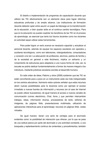 El diseño e implementación de programas de capacitación docente que
utilicen las TIC efectivamente son un elemento clave para lograr reformas
educativas profundas y de amplio alcance. Las instituciones de formación
docente deberán optar entre asumir un papel de liderazgo en la transformación
de la educación, o bien quedar atrás en el continuo cambio tecnológico. Para
que en la educación se puedan explotar los beneficios de las TIC en el proceso
de aprendizaje, es esencial que tanto los futuros docentes como los docentes
en actividad sepan utilizar estas herramientas.

       Para poder lograr un serio avance es necesario capacitar y actualizar al
personal docente, además de equipar los espacios escolares con aparatos y
auxiliares tecnológicos, como son televisores, videograbadoras, computadoras
y conexión a la red. La adecuación de profesores, alumnos, padres de familia y
de la sociedad en general a este fenómeno, implica un esfuerzo y un
rompimiento de estructuras para adaptarse a una nueva forma de vida; así, la
escuela se podría dedicar fundamentalmente a formar de manera integral a los
individuos, mediante prácticas escolares acordes al desarrollo humano.

       En este orden de ideas, Palomo y otros (2006) sostienen que las TIC se
están convirtiendo poco a poco en un instrumento cada vez más indispensable
en los centros educativos. Asimismo estos autores señalan que estos recursos
abren nuevas posibilidades para la docencia como por ejemplo el acceso
inmediato a nuevas fuentes de información y recursos (en el caso de Internet
se puede utilizar buscadores), de igual manera el acceso a nuevos canales de
comunicación (correo electrónico, Chat, foros...) que permiten intercambiar
trabajos, ideas, información diversa, procesadores de texto, editores de
imágenes, de páginas Web, presentaciones multimedia, utilización de
aplicaciones interactivas para el aprendizaje: recursos en páginas Web, visitas
virtuales.

       De igual manera tienen una serie de ventajas para el alumnado
evidentes como: la posibilidad de interacción que ofrecen, por lo que se pasa
de una actitud pasiva por parte del alumnado a una actividad constante, a una
búsqueda y replanteamiento continuo de contenidos y procedimientos, también
 