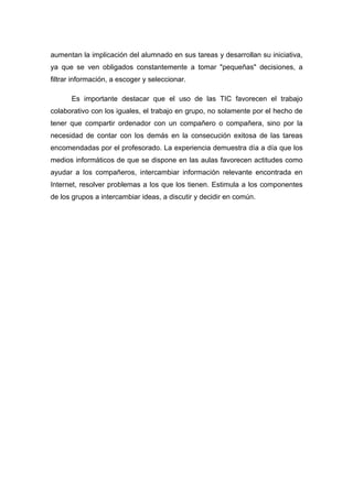 aumentan la implicación del alumnado en sus tareas y desarrollan su iniciativa,
ya que se ven obligados constantemente a tomar "pequeñas" decisiones, a
filtrar información, a escoger y seleccionar.

      Es importante destacar que el uso de las TIC favorecen el trabajo
colaborativo con los iguales, el trabajo en grupo, no solamente por el hecho de
tener que compartir ordenador con un compañero o compañera, sino por la
necesidad de contar con los demás en la consecución exitosa de las tareas
encomendadas por el profesorado. La experiencia demuestra día a día que los
medios informáticos de que se dispone en las aulas favorecen actitudes como
ayudar a los compañeros, intercambiar información relevante encontrada en
Internet, resolver problemas a los que los tienen. Estimula a los componentes
de los grupos a intercambiar ideas, a discutir y decidir en común.
 