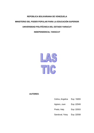 REPÚBLICA BOLIVARIANA DE VENEZUELA

MINISTERIO DEL PODER POPULAR PARA LA EDUCACIÓN SUPERIOR

      UNIVERSIDAD POLITÉCNICA DEL ESTADO YARACUY

                INDEPENDENCIA, YARACUY




            AUTORES:

                                 Colina, Angelica   Exp: 18283

                                 Agüero, Juan       Exp: 22549

                                 Prado, Haly        Exp: 22553

                                 Sandoval, Yeisy    Exp: 22558
 