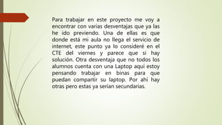 Para trabajar en este proyecto me voy a
encontrar con varias desventajas que ya las
he ido previendo. Una de ellas es que
donde está mi aula no llega el servicio de
internet, este punto ya lo consideré en el
CTE del viernes y parece que si hay
solución. Otra desventaja que no todos los
alumnos cuenta con una Laptop aquí estoy
pensando trabajar en binas para que
puedan compartir su laptop. Por ahí hay
otras pero estas ya serían secundarias.
 