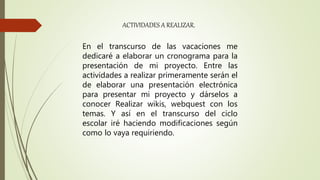 En el transcurso de las vacaciones me
dedicaré a elaborar un cronograma para la
presentación de mi proyecto. Entre las
actividades a realizar primeramente serán el
de elaborar una presentación electrónica
para presentar mi proyecto y dárselos a
conocer Realizar wikis, webquest con los
temas. Y así en el transcurso del ciclo
escolar iré haciendo modificaciones según
como lo vaya requiriendo.
ACTIVIDADES A REALIZAR.
 