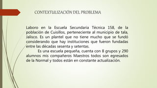 CONTEXTULIZACIÓN DEL PROBLEMA
Laboro en la Escuela Secundaria Técnica 158, de la
población de Cuisillos, perteneciente al municipio de tala,
Jalisco. Es un plantel que no tiene mucho que se fundó
considerando que hay instituciones que fueron fundadas
entre las décadas sesenta y setentas.
Es una escuela pequeña, cuenta con 8 grupos y 290
alumnos mis compañeros Maestros todos son egresados
de la Normal y todos están en constante actualización.
 