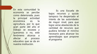 Es una Escuela de
bajos recursos y quizás
tampoco ha despertado el
interés de las autoridades
de mayor nivel, para que
logre verse abastecida de la
cantidad de recursos que
pudiera brindar el mínimo
necesario para alcanzar los
aprendizajes que propone
el programa
En esta comunidad la
economía se percibe
como deteriorada, pues
la principal actividad
económica es la
agricultura, por lo que
gran parte del año el
trabajo se escasea y
queramos o no, este
fenómeno alcanza a
afectar al proceso
educativo que se da en
nuestra institución.
 