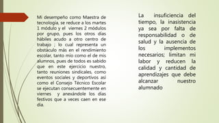 Mi desempeño como Maestra de
tecnología, se reduce a los martes
1 módulo y el viernes 2 módulos
por grupo, pues los otros días
hábiles acudo a otro centro de
trabajo ; lo cual representa un
obstáculo más en el rendimiento
escolar, tanto mío como el de mis
alumnos, pues de todos es sabido
que en este ejercicio nuestro,
tanto reuniones sindicales, como
eventos sociales y deportivos así
como el Consejo Técnico Escolar
se ejecutan consecuentemente en
viernes y anexándole los días
festivos que a veces caen en ese
día.
La insuficiencia del
tiempo, la inasistencia
ya sea por falta de
responsabilidad o de
salud y la ausencia de
los implementos
necesarios; limitan mi
labor y reducen la
calidad y cantidad de
aprendizajes que debe
alcanzar nuestro
alumnado
 