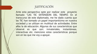 JUSTIFICACIÓN
Ante esta perspectiva opte por realizar este proyecto
llamado “LAS TIC EXTENSION DEL TIEMPO. En el
transcurso de este diplomado, me he dado cuenta que
las TIC han tomado un papel importantísimo en nuestra
sociedad y se utilizan en multitud de actividades. Entre
ellas la de educación. Algunas de sus características que
observé es que son: inmateriales, instantáneas,
interactivas etc. menciono estas características porque
son en las que me voy a apoyar.
 