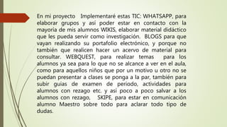 En mi proyecto Implementaré estas TIC: WHATSAPP, para
elaborar grupos y así poder estar en contacto con la
mayoría de mis alumnos WIKIS, elaborar material didáctico
que les pueda servir como investigación. BLOGS para que
vayan realizando su portafolio electrónico, y porque no
también que realicen hacer un acervo de material para
consultar. WEBQUEST, para realizar temas para los
alumnos ya sea para lo que no se alcance a ver en el aula,
como para aquellos niños que por un motivo u otro no se
puedan presentar a clases se ponga a la par, también para
subir guias de examen de periodo, actividades para
alumnos con rezago etc. y así poco a poco salvar a los
alumnos con rezago, SKIPE, para estar en comunicación
alumno Maestro sobre todo para aclarar todo tipo de
dudas.
 
