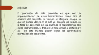 OBJETIVO:
El propósito de este proyecto es que con la
implementación de estas herramientas, como dice el
nombre del proyecto mi tiempo se alargará; porque lo
que no pueda darles en el aula ya sea por los tiempos o
la falta de asistencia de los alumnos lo realizaremos con
estos instrumentos. El trabajo se hará virtual, a distancia y
así de esta manera poder lograr los aprendizajes
planteados de cada tema.
 