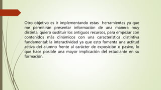 Otro objetivo es ir implementando estas herramientas ya que
me permitirán presentar información de una manera muy
distinta, quiero sustituir los antiguos recursos, para empezar con
contenidos más dinámicos con una característica distintiva
fundamental: la interactividad ya que esto fomenta una actitud
activa del alumno frente al carácter de exposición o pasivo, lo
que hace posible una mayor implicación del estudiante en su
formación.
 