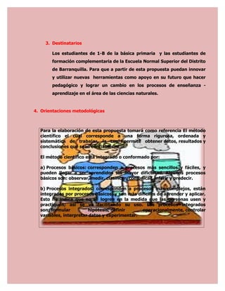 3. Destinatarios

       Los estudiantes de 1-B de la básica primaria y las estudiantes de
       formación complementaria de la Escuela Normal Superior del Distrito
       de Barranquilla. Para que a partir de esta propuesta puedan innovar
       y utilizar nuevas herramientas como apoyo en su futuro que hacer
       pedagógico y lograr un cambio en los procesos de enseñanza -
       aprendizaje en el área de las ciencias naturales.


4. Orientaciones metodológicas



  Para la elaboración de esta propuesta tomará como referencia El método
  científico el cual corresponde a una forma rigurosa, ordenada y
  sistemática de trabajar, la cual permite obtener datos, resultados y
  conclusiones que sean confiables.

  El método científico está integrado o conformado por:

  a) Procesos básicos: corresponden a procesos más sencillos y fáciles, y
  pueden llegar a ser aprendidos sin mayor dificultad. Algunos procesos
  básicos son: observar, medir, clasificar, comunicar, inferir y predecir.

  b) Procesos integrados: corresponden a procesos más complejos, están
  integrados por procesos básicos, y son más difíciles de aprender y aplicar.
  Esto no indica que no se logren en la medida que las personas usen y
  practiquen; así se va facilitando su uso. Los procesos integrados
  son: formular          hipótesis, definir    operacionalmente, controlar
  variables, interpretar datos y experimentar.
 