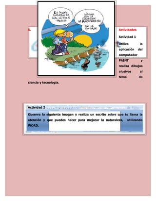 5.                                                     Actividades

                                                       Actividad 1

                                                       Utiliza        la
                                                       aplicación    del
                                                       computador
                                                       PAINT          y
                                                       realiza dibujos
                                                       alusivos       al
                                                       tema          de
ciencia y tecnología.




Actividad 2

Observa la siguiente imagen y realiza un escrito sobre que te llama la
atención y que puedes hacer para mejorar la naturaleza,       utilizando
WORD.
 