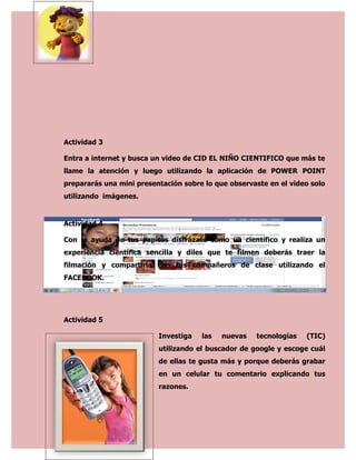 Actividad 3

Entra a internet y busca un video de CID EL NIÑO CIENTIFICO que más te
llame la atención y luego utilizando la aplicación de POWER POINT
prepararás una mini presentación sobre lo que observaste en el video solo
utilizando imágenes.


Actividad 4

Con la ayuda de tus papitos disfrázate como un científico y realiza un
experiencia científica sencilla y diles que te filmen deberás traer la
filmación y compartirla con tus compañeros de clase utilizando el
FACEBOOK.




Actividad 5

                          Investiga   las   nuevas   tecnologías   (TIC)
                          utilizando el buscador de google y escoge cuál
                          de ellas te gusta más y porque deberás grabar
                          en un celular tu comentario explicando tus
                          razones.
 