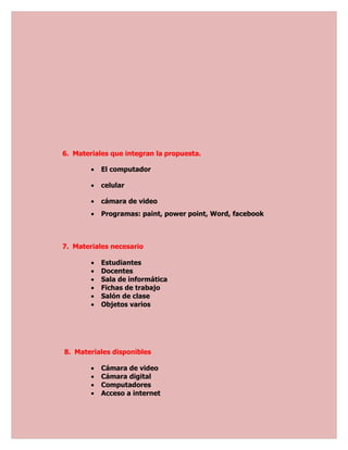 6. Materiales que integran la propuesta.

        •   El computador

        •   celular

        •   cámara de video
        •   Programas: paint, power point, Word, facebook



7. Materiales necesario

        •   Estudiantes
        •   Docentes
        •   Sala de informática
        •   Fichas de trabajo
        •   Salón de clase
        •   Objetos varios




8. Materiales disponibles

        •   Cámara de video
        •   Cámara digital
        •   Computadores
        •   Acceso a internet
 