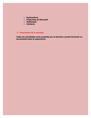 •   Exploradores
        •   Programas de Microsoft
        •   Multimedia
        •   Celulares



9. Presentación de la actividad.

Todas las actividades serán grabadas por el docente y juntas formarán un
documental sobre la experiencia.
 