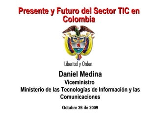 Presente y Futuro del Sector TIC en Colombia Daniel Medina Viceministro  Ministerio de las Tecnologías de Información y las Comunicaciones Octubre 26 de 2009 