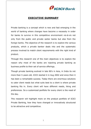 EXECUTIVE SUMMARY
Private banking is a concept which is new and fast emerging in the
world of banking where changes have become a necessity in order
for banks to survive in this competitive environment vis-à-vis not
only from the public and private sector banks but also from the
foreign banks. The objective of the research is to explore the various
products, which a private banker deals into and the systematic
process involved to match client requirements with the right kind of
product.
Through this research one of the main objectives is to explore the
reason why most of the banks are injecting private banking as
business profile to their set of service offerings.
Though private banking evolved in late 80’s in Asia, in India its not
more than 5 years old. ICICI started it in Aug 2002 and since then it
has been a remarkable success. Today there are enormous solutions
to cater client needs but what suits best to a client is where private
banking fits in. Every client will have different needs, liking and
preferences. So a customized portfolio for every client is the need of
the day.
This research will highlight more on the product portfolio of ICICI
Private Banking, how they have changed or innovatively structured
to be attractive and competitive.
1
 