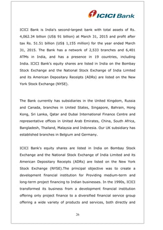 ICICI Bank is India's second-largest bank with total assets of Rs.
4,062.34 billion (US$ 91 billion) at March 31, 2015 and profit after
tax Rs. 51.51 billion (US$ 1,155 million) for the year ended March
31, 2015. The Bank has a network of 2,533 branches and 6,401
ATMs in India, and has a presence in 19 countries, including
India. ICICI Bank's equity shares are listed in India on the Bombay
Stock Exchange and the National Stock Exchange of India Limited
and its American Depositary Receipts (ADRs) are listed on the New
York Stock Exchange (NYSE).
The Bank currently has subsidiaries in the United Kingdom, Russia
and Canada, branches in United States, Singapore, Bahrain, Hong
Kong, Sri Lanka, Qatar and Dubai International Finance Centre and
representative offices in United Arab Emirates, China, South Africa,
Bangladesh, Thailand, Malaysia and Indonesia. Our UK subsidiary has
established branches in Belgium and Germany.
ICICI Bank's equity shares are listed in India on Bombay Stock
Exchange and the National Stock Exchange of India Limited and its
American Depositary Receipts (ADRs) are listed on the New York
Stock Exchange (NYSE).The principal objective was to create a
development financial institution for Providing medium-term and
long-term project financing to Indian businesses. In the 1990s, ICICI
transformed its business from a development financial institution
offering only project finance to a diversified financial service group
offering a wide variety of products and services, both directly and
26
 