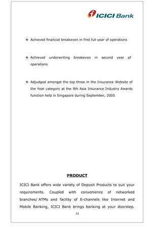  Achieved financial breakeven in first full year of operations
 Achieved underwriting breakeven in second year of
operations
 Adjudged amongst the top three in the Insurance Website of
the Year category at the 9th Asia Insurance Industry Awards
function held in Singapore during September, 2005
PRODUCT
ICICI Bank offers wide variety of Deposit Products to suit your
requirements. Coupled with convenience of networked
branches/ ATMs and facility of E-channels like Internet and
Mobile Banking, ICICI Bank brings banking at your doorstep.
34
 