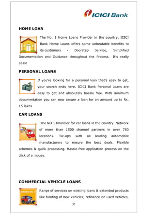 HOME LOAN
The No. 1 Home Loans Provider in the country, ICICI
Bank Home Loans offers some unbeatable benefits to
its customers - Doorstep Service, Simplified
Documentation and Guidance throughout the Process. It's really
easy!
PERSONAL LOANS
If you're looking for a personal loan that's easy to get,
your search ends here. ICICI Bank Personal Loans are
easy to get and absolutely hassle free. With minimum
documentation you can now secure a loan for an amount up to Rs.
15 lakhs
CAR LOANS
The NO 1 financier for car loans in the country. Network
of more than 1500 channel partners in over 780
locations. Tie-ups with all leading automobile
manufacturers to ensure the best deals. Flexible
schemes & quick processing. Hassle-free application process on the
click of a mouse.
COMMERCIAL VEHICLE LOANS
Range of services on existing loans & extended products
like funding of new vehicles, refinance on used vehicles,
37
 