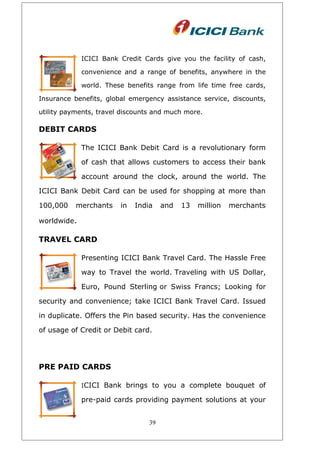 ICICI Bank Credit Cards give you the facility of cash,
convenience and a range of benefits, anywhere in the
world. These benefits range from life time free cards,
Insurance benefits, global emergency assistance service, discounts,
utility payments, travel discounts and much more.
DEBIT CARDS
The ICICI Bank Debit Card is a revolutionary form
of cash that allows customers to access their bank
account around the clock, around the world. The
ICICI Bank Debit Card can be used for shopping at more than
100,000 merchants in India and 13 million merchants
worldwide.
TRAVEL CARD
Presenting ICICI Bank Travel Card. The Hassle Free
way to Travel the world. Traveling with US Dollar,
Euro, Pound Sterling or Swiss Francs; Looking for
security and convenience; take ICICI Bank Travel Card. Issued
in duplicate. Offers the Pin based security. Has the convenience
of usage of Credit or Debit card.
PRE PAID CARDS
ICICI Bank brings to you a complete bouquet of
pre-paid cards providing payment solutions at your
39
 
