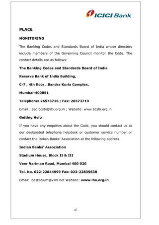 PLACE
MONITORING
The Banking Codes and Standards Board of India whose directors
include members of the Governing Council monitor the Code. The
contact details are as follows:
The Banking Codes and Standards Board of India
Reserve Bank of India Building,
C-7 , 4th floor , Bandra Kurla Complex,
Mumbai-400051
Telephone: 26573716 ; Fax: 26573719
Email : ceo.bcsbi@rbi.org.in ; Website: www.bcsbi.org.in
Getting Help
If you have any enquiries about the Code, you should contact us at
our designated telephone helpdesk or customer service number or
contact the Indian Banks’ Association at the following address.
Indian Banks' Association
Stadium House, Block II & III
Veer Nariman Road, Mumbai 400 020
Tel. No. 022-22844999 Fax: 022-22835638
Email: ibastadium@vsnl.net Website: www.iba.org.in
47
 