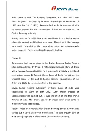 India came up with The Banking Companies Act, 1949 which was
later changed to Banking Regulation Act 1949 as per amending Act of
1965 (Act No. 23 of 1965). Reserve Bank of India was vested with
extensive powers for the supervision of banking in India as the
Central Banking Authority.
During those day’s public has lesser confidence in the banks. As an
aftermath deposit mobilization was slow. Abreast of it the savings
bank facility provided by the Postal department was comparatively
safer. Moreover, funds were largely given to traders.
Phase II
Government took major steps in this Indian Banking Sector Reform
after independence. In 1955, it nationalized Imperial Bank of India
with extensive banking facilities on a large scale specially in rural and
semi-urban areas. It formed State Bank of India to act as the
principal agent of RBI and to handle banking transactions of the
Union and State Governments all over the country.
Seven banks forming subsidiary of State Bank of India was
nationalized in 1960 on 19th July, 1969, major process of
nationalization was carried out. It was the effort of the then Prime
Minister of India, Mrs. Indira Gandhi. 14 major commercial banks in
the country was nationalized.
Second phase of nationalization Indian Banking Sector Reform was
carried out in 1980 with seven more banks. This step brought 80% of
the banking segment in India under Government ownership.
6
 