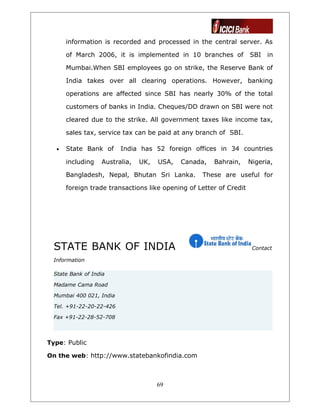 information is recorded and processed in the central server. As
of March 2006, it is implemented in 10 branches of SBI in
Mumbai.When SBI employees go on strike, the Reserve Bank of
India takes over all clearing operations. However, banking
operations are affected since SBI has nearly 30% of the total
customers of banks in India. Cheques/DD drawn on SBI were not
cleared due to the strike. All government taxes like income tax,
sales tax, service tax can be paid at any branch of SBI.
• State Bank of India has 52 foreign offices in 34 countries
including Australia, UK, USA, Canada, Bahrain, Nigeria,
Bangladesh, Nepal, Bhutan Sri Lanka. These are useful for
foreign trade transactions like opening of Letter of Credit
STATE BANK OF INDIA Contact
Information
State Bank of India
Madame Cama Road
Mumbai 400 021, India
Tel. +91-22-20-22-426
Fax +91-22-28-52-708
Type: Public
On the web: http://www.statebankofindia.com
69
 