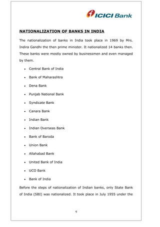 NATIONALIZATION OF BANKS IN INDIA
The nationalization of banks in India took place in 1969 by Mrs.
Indira Gandhi the then prime minister. It nationalized 14 banks then.
These banks were mostly owned by businessmen and even managed
by them.
• Central Bank of India
• Bank of Maharashtra
• Dena Bank
• Punjab National Bank
• Syndicate Bank
• Canara Bank
• Indian Bank
• Indian Overseas Bank
• Bank of Baroda
• Union Bank
• Allahabad Bank
• United Bank of India
• UCO Bank
• Bank of India
Before the steps of nationalization of Indian banks, only State Bank
of India (SBI) was nationalized. It took place in July 1955 under the
9
 