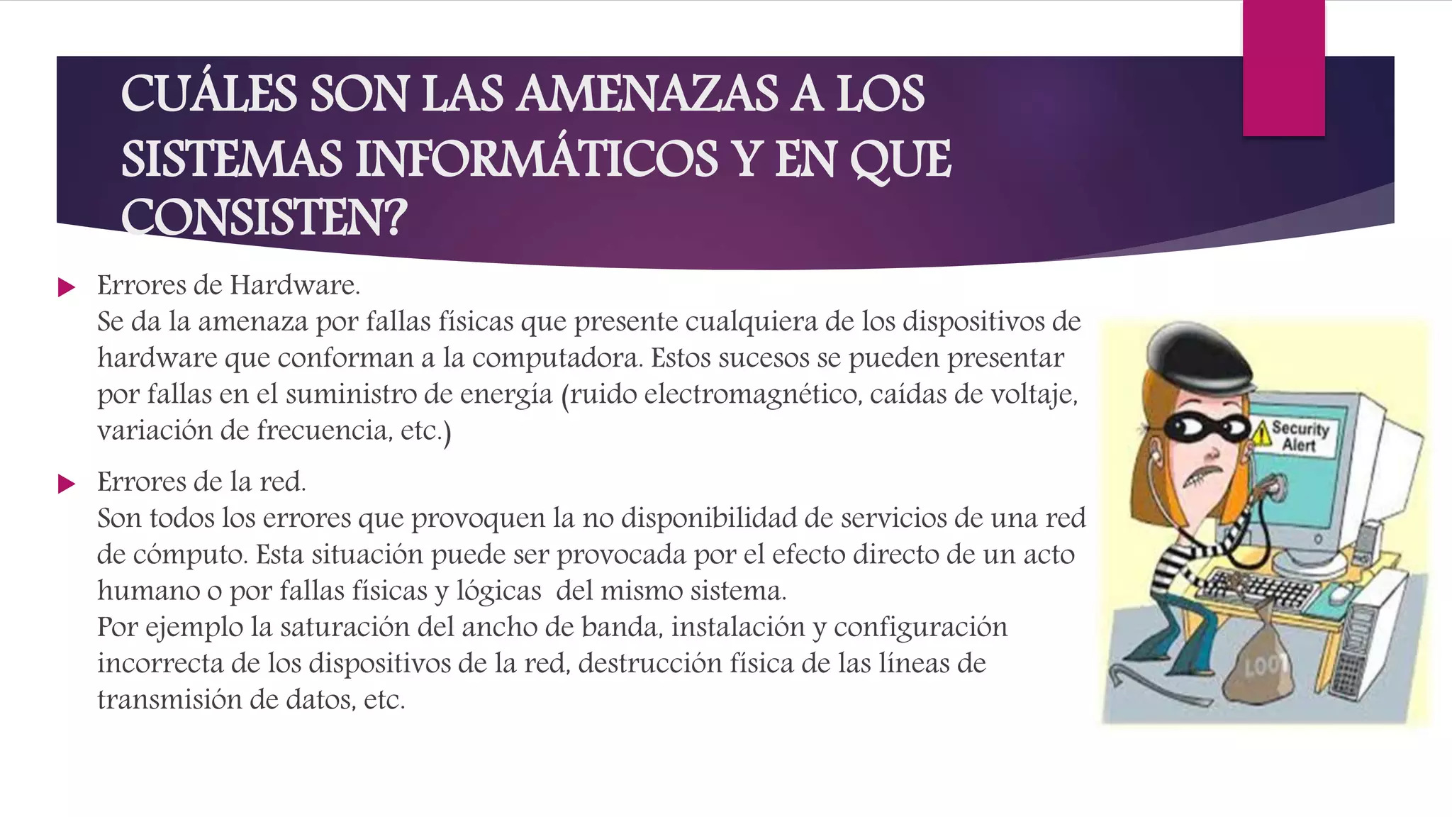 CUÁLES SON LAS AMENAZAS A LOS
SISTEMAS INFORMÁTICOS Y EN QUE
CONSISTEN?
 Errores de Hardware.
Se da la amenaza por fallas físicas que presente cualquiera de los dispositivos de
hardware que conforman a la computadora. Estos sucesos se pueden presentar
por fallas en el suministro de energía (ruido electromagnético, caídas de voltaje,
variación de frecuencia, etc.)
 Errores de la red.
Son todos los errores que provoquen la no disponibilidad de servicios de una red
de cómputo. Esta situación puede ser provocada por el efecto directo de un acto
humano o por fallas físicas y lógicas del mismo sistema.
Por ejemplo la saturación del ancho de banda, instalación y configuración
incorrecta de los dispositivos de la red, destrucción física de las líneas de
transmisión de datos, etc.
 