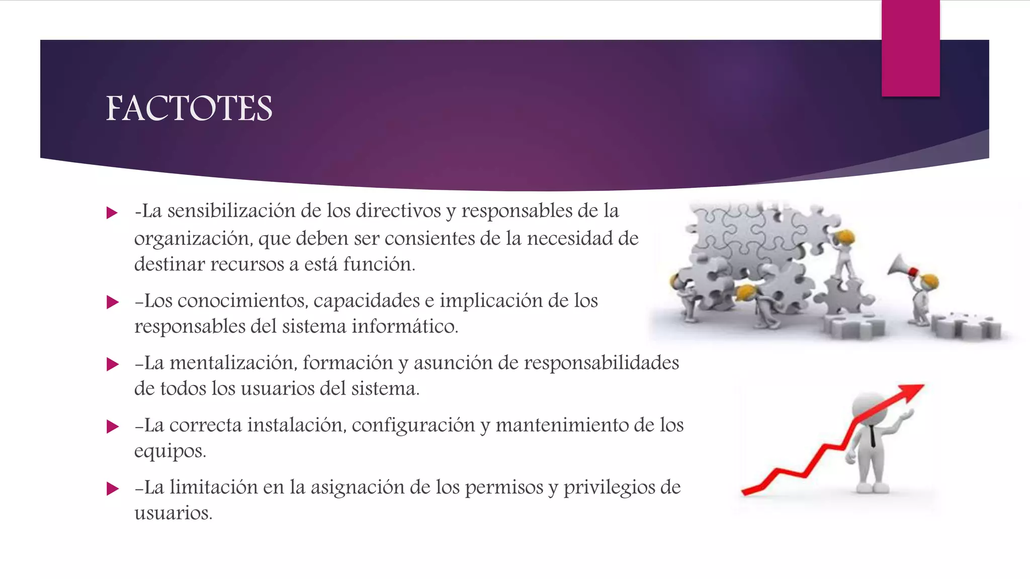 FACTOTES
 -La sensibilización de los directivos y responsables de la
organización, que deben ser consientes de la necesidad de
destinar recursos a está función.
 -Los conocimientos, capacidades e implicación de los
responsables del sistema informático.
 -La mentalización, formación y asunción de responsabilidades
de todos los usuarios del sistema.
 -La correcta instalación, configuración y mantenimiento de los
equipos.
 -La limitación en la asignación de los permisos y privilegios de
usuarios.
 