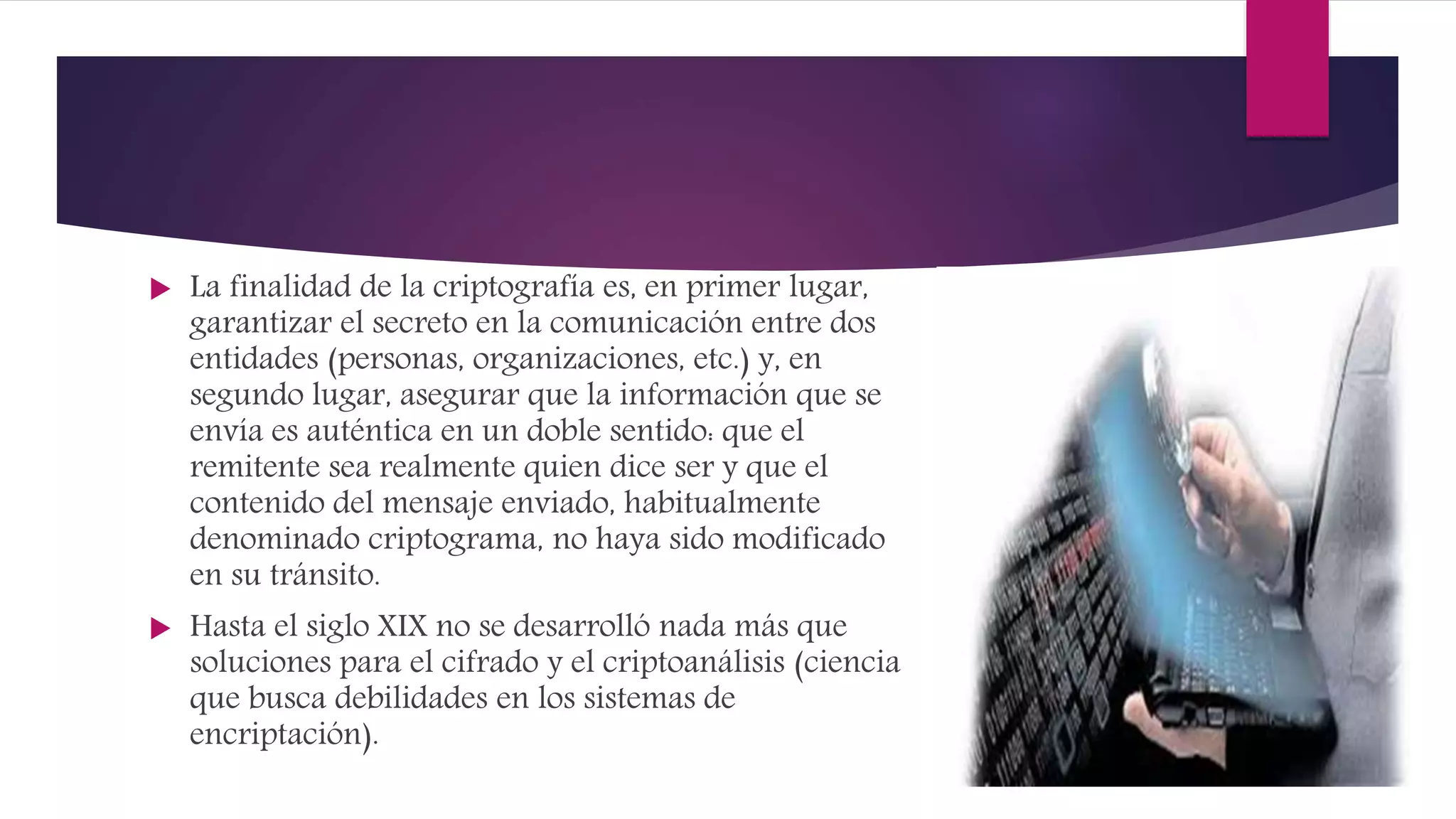  La finalidad de la criptografía es, en primer lugar,
garantizar el secreto en la comunicación entre dos
entidades (personas, organizaciones, etc.) y, en
segundo lugar, asegurar que la información que se
envía es auténtica en un doble sentido: que el
remitente sea realmente quien dice ser y que el
contenido del mensaje enviado, habitualmente
denominado criptograma, no haya sido modificado
en su tránsito.
 Hasta el siglo XIX no se desarrolló nada más que
soluciones para el cifrado y el criptoanálisis (ciencia
que busca debilidades en los sistemas de
encriptación).
 