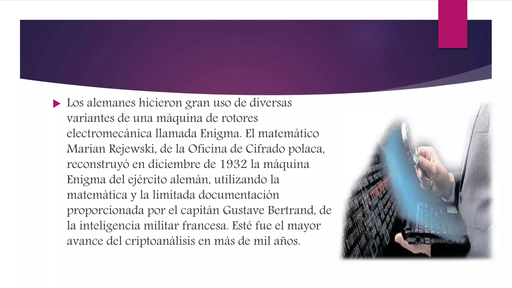  Los alemanes hicieron gran uso de diversas
variantes de una máquina de rotores
electromecánica llamada Enigma. El matemático
Marian Rejewski, de la Oficina de Cifrado polaca,
reconstruyó en diciembre de 1932 la máquina
Enigma del ejército alemán, utilizando la
matemática y la limitada documentación
proporcionada por el capitán Gustave Bertrand, de
la inteligencia militar francesa. Esté fue el mayor
avance del criptoanálisis en más de mil años.
 