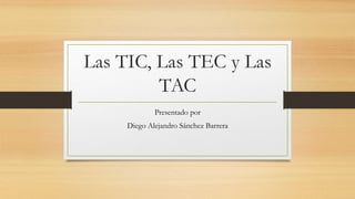 Las TIC, Las TEC y Las
TAC
Presentado por
Diego Alejandro Sánchez Barrera
 