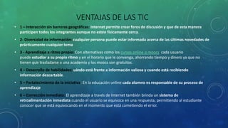 VENTAJAS DE LAS TIC
• 1 – Interacción sin barreras geográficas: Internet permite crear foros de discusión y que de esta manera
participen todos los integrantes aunque no estén físicamente cerca.
• 2- Diversidad de información: cualquier persona puede estar informada acerca de las últimas novedades de
prácticamente cualquier tema
• 3 - Aprendizaje a ritmo propio: Con alternativas como los cursos online o moocs cada usuario
puede estudiar a su propio ritmo y en el horario que le convenga, ahorrando tiempo y dinero ya que no
tienen que trasladarse a una academia y los moocs son gratuitos.
• 4 – Desarrollo de habilidades: uándo está frente a información valiosa y cuando está recibiendo
información descartable.
• 5 – Fortalecimiento de la iniciativa: En la educación online cada alumno es responsable de su proceso de
aprendizaje
• 6 – Corrección inmediata: El aprendizaje a través de Internet también brinda un sistema de
retroalimentación inmediata cuando el usuario se equivoca en una respuesta, permitiendo al estudiante
conocer que se está equivocando en el momento que está cometiendo el error.
 