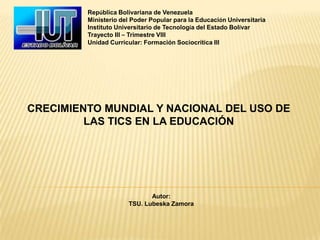 República Bolivariana de Venezuela
         Ministerio del Poder Popular para la Educación Universitaria
         Instituto Universitario de Tecnología del Estado Bolívar
         Trayecto III – Trimestre VIII
         Unidad Curricular: Formación Sociocrítica III




CRECIMIENTO MUNDIAL Y NACIONAL DEL USO DE
         LAS TICS EN LA EDUCACIÓN




                             Autor:
                      TSU. Lubeska Zamora
 