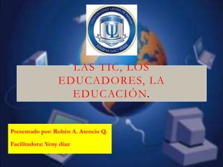 LAS TIC, LOS
                  EDUCADORES, LA
                    EDUCACIÓN.


Presentado por: Rubén A. Atencio Q.

Facilitadora: Yeny díaz
 