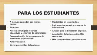 PARA LOS ESTUDIANTES
• A menudo aprenden con menos
tiempo

• Atractivo.
• Acceso a múltiples recursos
educativos y entornos de aprendizaje.

• Personalización de los procesos de
enseñanza y aprendizaje.

• Autoevaluación.
• Mayor proximidad del profesor.

• Flexibilidad en los estudios.
• Instrumentos para el proceso de la
información.

• Ayudas para la Educación Especial.
• Ampliación del entorno vital. Más
contactos.

• Más compañerismo y colaboración.

 