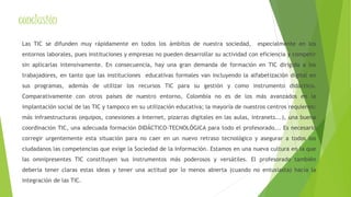 conclusión 
Las TIC se difunden muy rápidamente en todos los ámbitos de nuestra sociedad, especialmente en los 
entornos laborales, pues instituciones y empresas no pueden desarrollar su actividad con eficiencia y competir 
sin aplicarlas intensivamente. En consecuencia, hay una gran demanda de formación en TIC dirigida a los 
trabajadores, en tanto que las instituciones educativas formales van incluyendo la alfabetización digital en 
sus programas, además de utilizar los recursos TIC para su gestión y como instrumento didáctico. 
Comparativamente con otros países de nuestro entorno, Colombia no es de los más avanzados en la 
implantación social de las TIC y tampoco en su utilización educativa; la mayoría de nuestros centros requieren: 
más infraestructuras (equipos, conexiones a Internet, pizarras digitales en las aulas, intranets...), una buena 
coordinación TIC, una adecuada formación DIDÁCTICO-TECNOLÓGICA para todo el profesorado... Es necesario 
corregir urgentemente esta situación para no caer en un nuevo retraso tecnológico y asegurar a todos los 
ciudadanos las competencias que exige la Sociedad de la Información. Estamos en una nueva cultura en la que 
las omnipresentes TIC constituyen sus instrumentos más poderosos y versátiles. El profesorado también 
debería tener claras estas ideas y tener una actitud por lo menos abierta (cuando no entusiasta) hacía la 
integración de las TIC. 
