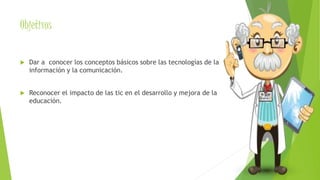 Objetivos 
 Dar a conocer los conceptos básicos sobre las tecnologías de la 
información y la comunicación. 
 Reconocer el impacto de las tic en el desarrollo y mejora de la 
educación. 
 