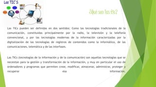 ¿Qué son las tic? 
Las TICs pueden ser definidas en dos sentidos: Como las tecnologías tradicionales de la 
comunicación, constituidas principalmente por la radio, la televisión y la telefonía 
convencional, y por las tecnologías modernas de la información caracterizadas por la 
digitalización de las tecnologías de registros de contenidos como la informática, de las 
comunicaciones, telemática y de las interfases. 
Las TICs (tecnologías de la información y de la comunicación) son aquellas tecnologías que se 
necesitan para la gestión y transformación de la información, y muy en particular el uso de 
ordenadores y programas que permiten crear, modificar, almacenar, administrar, proteger y 
recuperar esa información. 
 