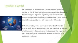 impacto en la sociedad 
Las tecnologías de la información y la comunicación ayudan a 
mejorar la vida de todos los habitantes de una sociedad. Dispone de 
herramientas para lograr los objetivos y el crecimiento de la 
misma, cuenta con instrumentos que harán avanzar y tener mejores 
resultados que contribuyan a la transformación del mundo. 
En la actualidad ayudan a que mejoremos nuestras formas de 
comunicarnos con los demás y nos brinda la oportunidad de acceder 
a la información y al conocimiento siendo este de vital importancia 
para el desarrollo y las comunidades teniendo un impacto social, 
económico y cultural. 
 