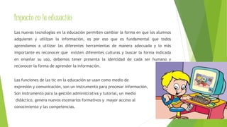 Impacto en la educación 
Las nuevas tecnologías en la educación permiten cambiar la forma en que los alumnos 
adquieran y utilizan la información, es por eso que es fundamental que todos 
aprendamos a utilizar las diferentes herramientas de manera adecuada y lo más 
importante es reconocer que existen diferentes culturas y buscar la forma indicada 
en enseñar su uso, debemos tener presenta la identidad de cada ser humano y 
reconocer la forma de aprender la información. 
Las funciones de las tic en la educación se usan como medio de 
expresión y comunicación, son un instrumento para procesar información, 
Son instrumento para la gestión administrativa y tutorial, un medio 
didáctico, genera nuevos escenarios formativos y mayor acceso al 
conocimiento y las competencias. 
 