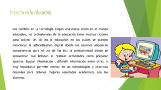 Impacto en la educación 
Los cambios en la tecnología exigen una nueva visión en el mundo 
educativo, los profesionales de la educación tiene muchas razones 
para utilizar las tic en la educación en las cuales se pueden 
mencionar la alfabetización digital donde los alumnos adquieran 
competencias para el uso de las tic; la productividad donde se 
aprovechan que brindan al realizar actividades como preparar 
apuntes, buscar información , difundir información entre otras; y 
muy importante permite innovar en las metodologías y practicas 
docentes para obtener mejores resultados académicos con los 
alumnos. 
 