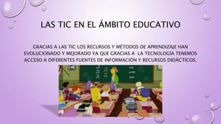 LAS TIC EN EL ÁMBITO EDUCATIVO
GRACIAS A LAS TIC LOS RECURSOS Y MÉTODOS DE APRENDIZAJE HAN
EVOLUCIONADO Y MEJORADO YA QUE GRACIAS A LA TECNOLOGÍA TENEMOS
ACCESO A DIFERENTES FUENTES DE INFORMACIÓN Y RECURSOS DIDÁCTICOS.
 