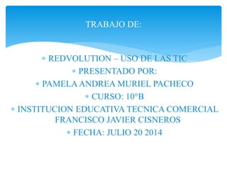 TRABAJO DE: 
 REDVOLUTION – USO DE LAS TIC 
 PRESENTADO POR: 
 PAMELA ANDREA MURIEL PACHECO 
 CURSO: 10°B 
 INSTITUCION EDUCATIVA TECNICA COMERCIAL 
FRANCISCO JAVIER CISNEROS 
 FECHA: JULIO 20 2014 
 
